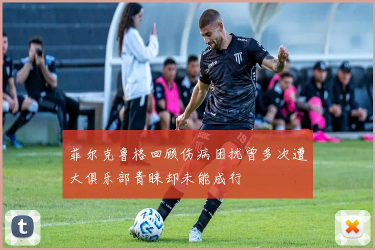 菲尔克鲁格回顾伤病困扰曾多次遭大俱乐部青睐却未能成行