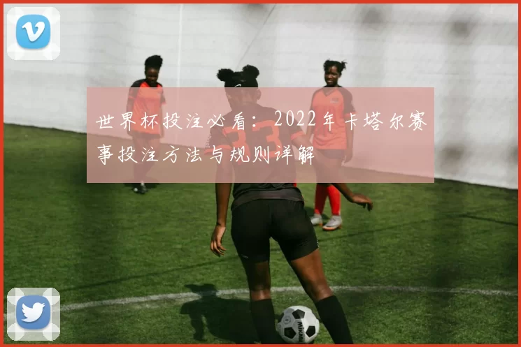世界杯投注必看：2022年卡塔尔赛事投注方法与规则详解