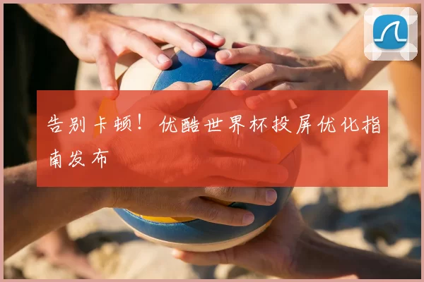 告别卡顿！优酷世界杯投屏优化指南发布