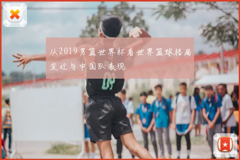 从2019男篮世界杯看世界篮球格局变迁与中国队表现