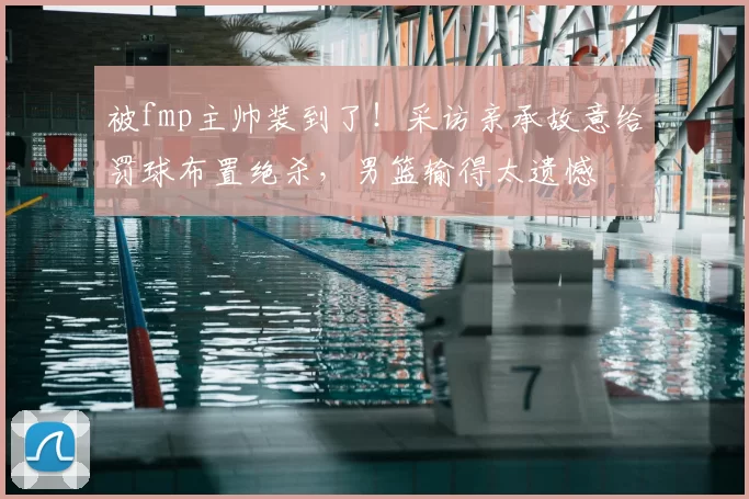被fmp主帅装到了!采访亲承故意给罚球布置绝杀,男篮输得太遗憾