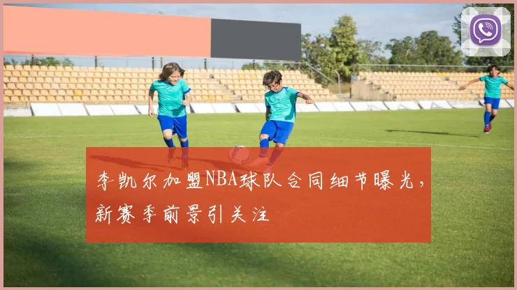 李凯尔加盟NBA球队合同细节曝光,新赛季前景引关注