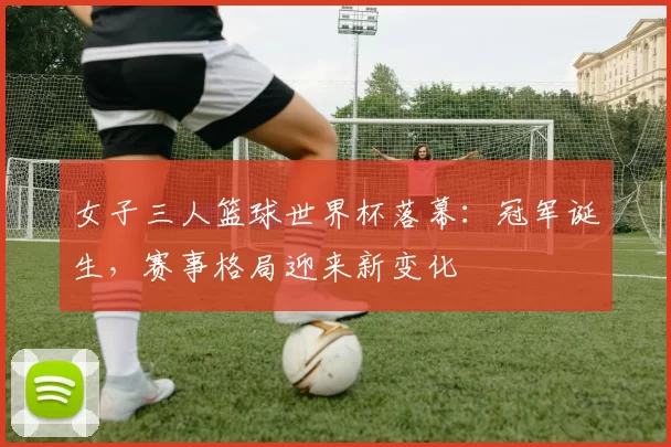 女子三人篮球世界杯落幕：冠军诞生，赛事格局迎来新变化