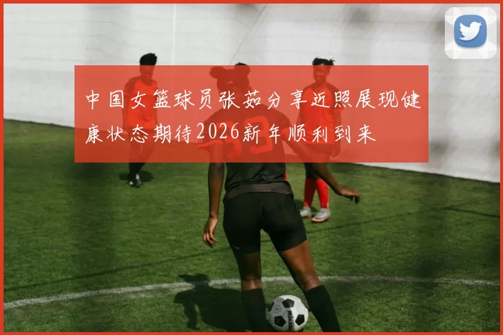 中国女篮球员张茹分享近照展现健康状态期待2026新年顺利到来