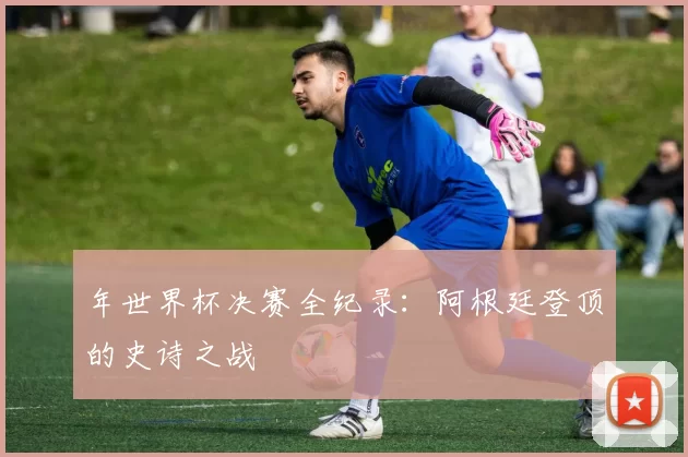 年世界杯决赛全纪录：阿根廷登顶的史诗之战