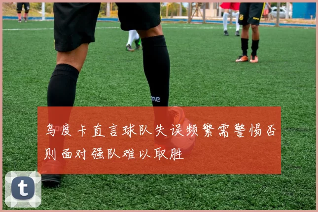乌度卡直言球队失误频繁需警惕否则面对强队难以取胜