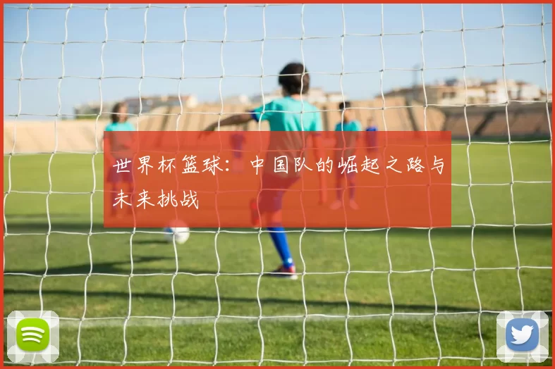 世界杯篮球:中国队的崛起之路与未来挑战