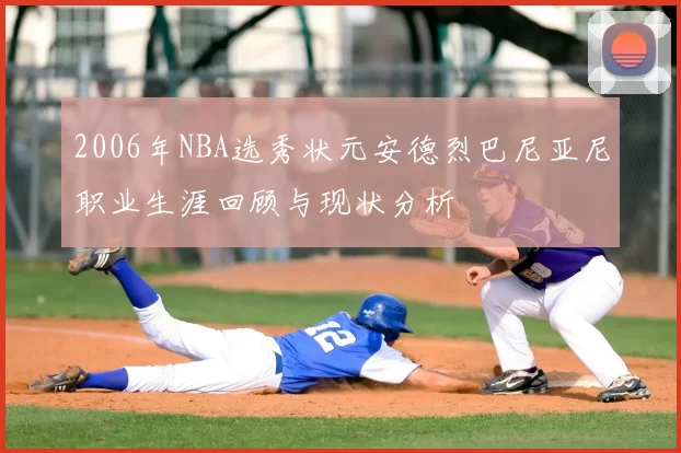 2006年NBA选秀状元安德烈巴尼亚尼职业生涯回顾与现状分析