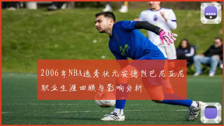 2006年NBA选秀状元安德烈巴尼亚尼职业生涯回顾与影响分析