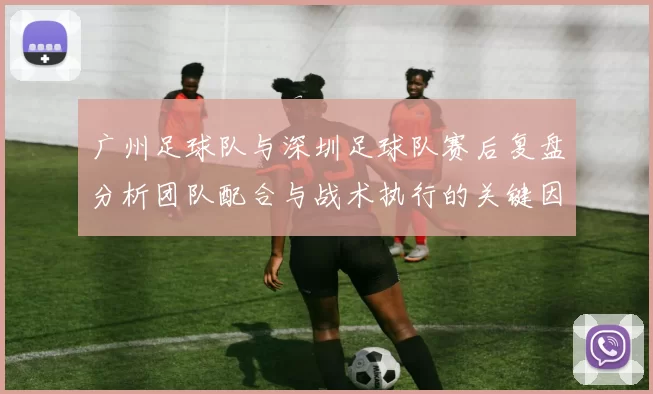 广州足球队与深圳足球队赛后复盘分析团队配合与战术执行的关键因素