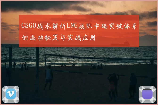 CSGO战术解析LNG战队中路突破体系的成功秘笈与实战应用