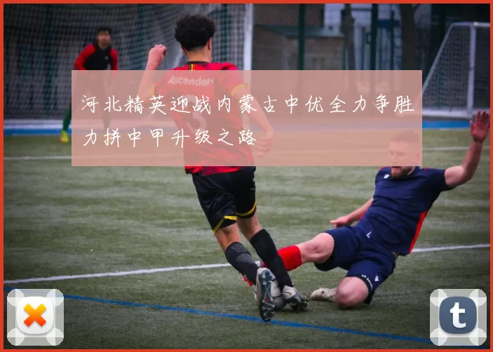河北精英迎战内蒙古中优全力争胜力拼中甲升级之路