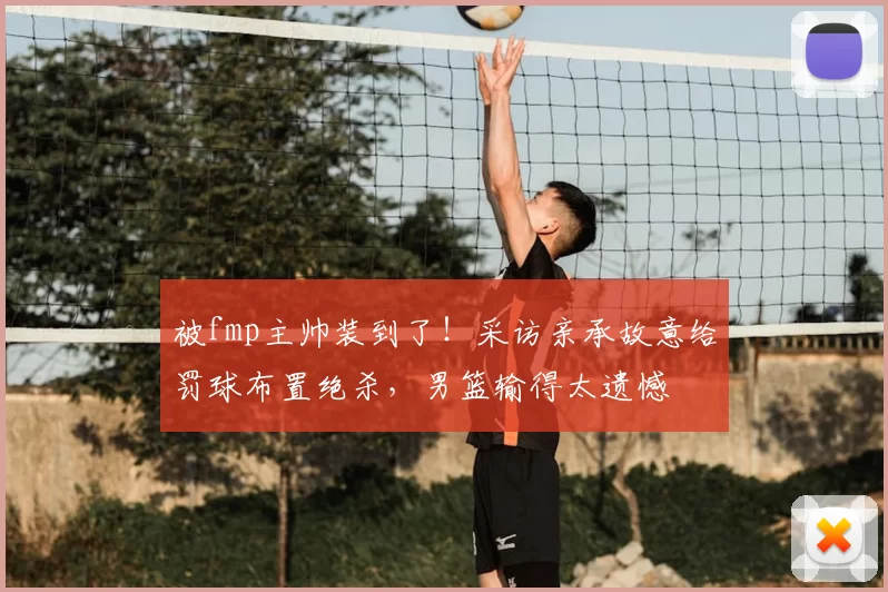 被fmp主帅装到了!采访亲承故意给罚球布置绝杀,男篮输得太遗憾