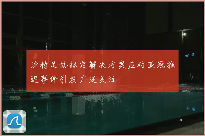 沙特足协拟定解决方案应对亚冠推迟事件引发广泛关注