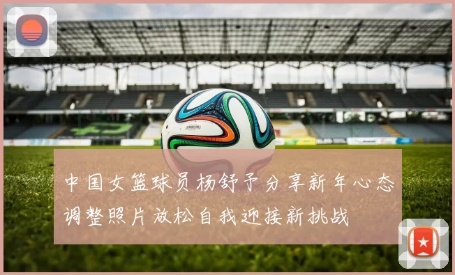 中国女篮球员杨舒予分享新年心态调整照片放松自我迎接新挑战