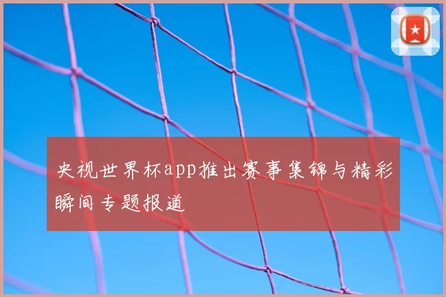 央视世界杯app推出赛事集锦与精彩瞬间专题报道