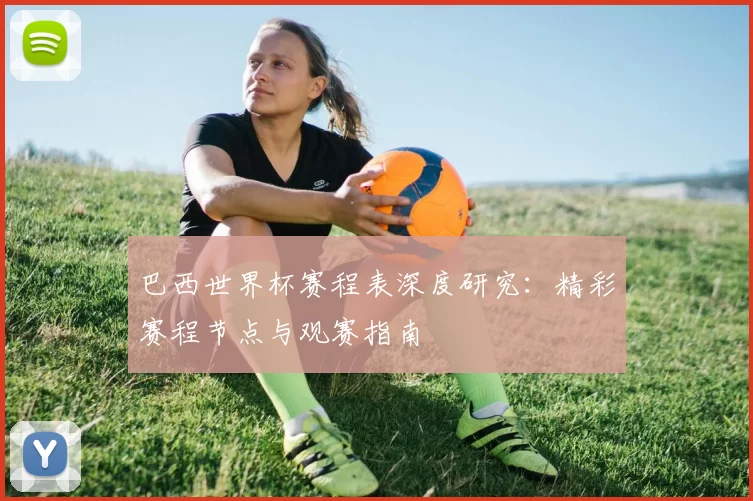 巴西世界杯赛程表深度研究:精彩赛程节点与观赛指南
