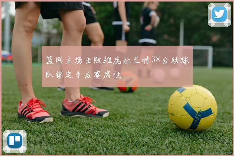 篮网主场击败雄鹿杜兰特38分助球队锁定季后赛席位