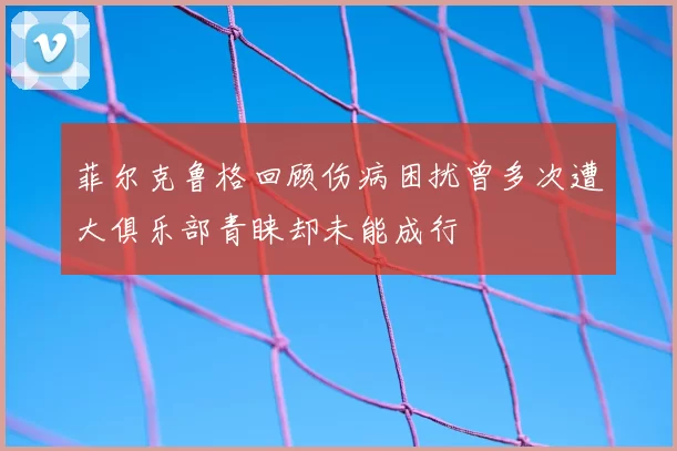 菲尔克鲁格回顾伤病困扰曾多次遭大俱乐部青睐却未能成行