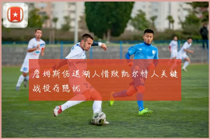 詹姆斯伤退湖人惜败凯尔特人关键战役存隐忧