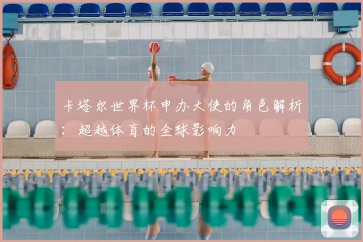 卡塔尔世界杯申办大使的角色解析：超越体育的全球影响力