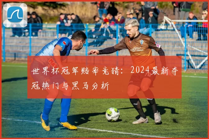 世界杯冠军赔率竞猜:2024最新夺冠热门与黑马分析