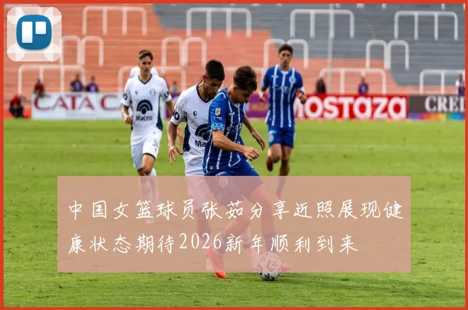 中国女篮球员张茹分享近照展现健康状态期待2026新年顺利到来