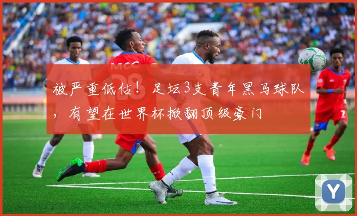被严重低估！足坛3支青年黑马球队，有望在世界杯掀翻顶级豪门