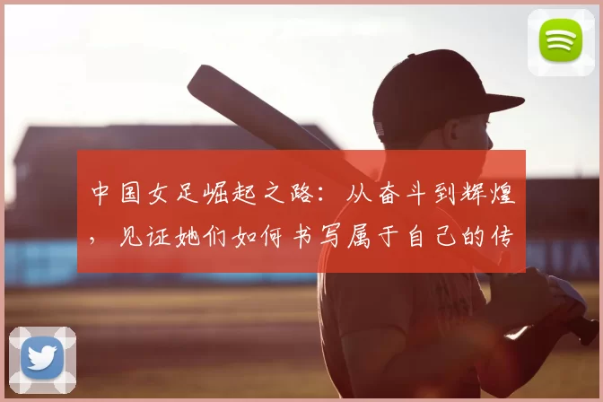中国女足崛起之路：从奋斗到辉煌，见证她们如何书写属于自己的传奇