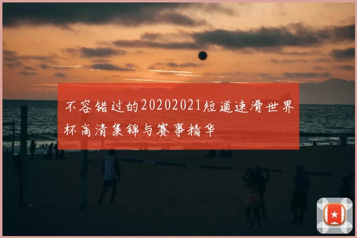 不容错过的20202021短道速滑世界杯高清集锦与赛事精华